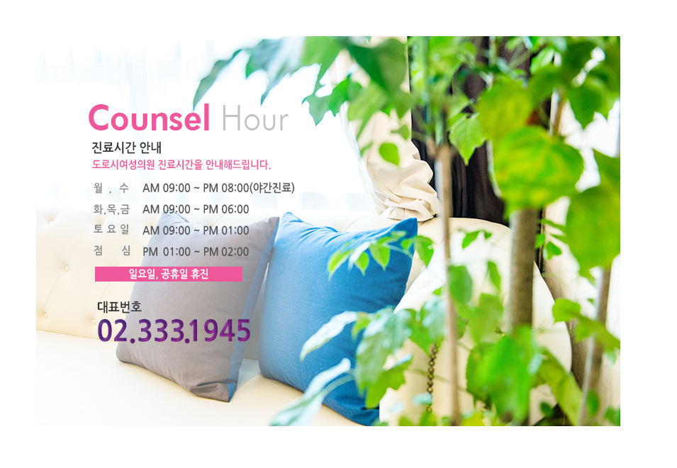 
							Counsel Hour
							진료시간 안내
							도로시여성의원 진료시간을 안내해드립니다.
							월,수  AM 09:00 ~ PM 08:00(야간진료)
							화,목,금  AM 09:00 ~ PM 06:00
							점심시간  PM 01:00 ~ PM 02:00
							일요일, 공휴일 휴진
							대표번호 02.333.1945
							