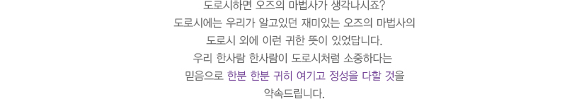 
              도로시하면 오즈의 마법사가 생각나시죠?
              도로시에는 우리가 알고있던 재미있는 오즈의 마법사의
              도로시 외에 이런 귀한 뜻이 있었답니다.
              우리 한사람 한사람이 도로시처럼 소중하다는 
              믿음으로 한분 한분 귀히 여기고 정성을 다할 것을
              약속드립니다.
							