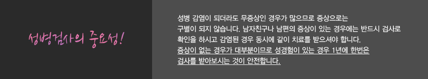 
							  성병검사의 중요성!
							  성병 감염이 되더라도 무증상인 경우가 많으므로 증상으로는 
							  구별이 되지 않습니다. 남자친구나 남편의 증상이 있는 경우에는 반드시 검사로 
							  확인을 하시고 감염된 경우 동시에 같이 치료를 받으셔야 합니다.
							  증상이 없는 경우가 대부분이므로 성경험이 있는 경우 1년에 한번은
							  검사를 받아보시는 것이 안전합니다.
							  