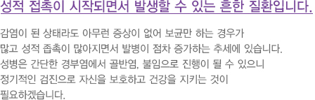 성적 접촉이 시작되면서 발생할 수 있는 흔한 질환입니다. 
							  감염이 된 상태라도 아무런 증상이 없어 보균만 하는 경우가
							  많고 성적 좁촉이 많아지면서 발병이 점차 증가하는 추세에 있습니다.
							  성병은 간단한 경부염에서 골반염, 불임으로 진행이 될 수 있으니
							  정기적인 검진으로 자신을 보호하고 건강을 지키는 것이 
							  필요하겠습니다.