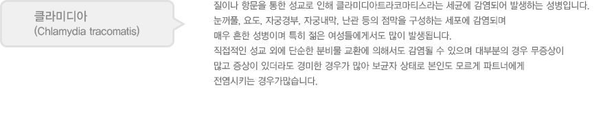 
							  클라미디아
							  (Chlamydia tracomatis)
							  질이나 항문을 통한 성교로 인해 클라미디아트라코마티스라는 세균에 감염되어 발생하는 성병입니다.
							  눈꺼풀, 요도, 자궁경부, 자궁내막, 난관 등의 점막을 구성하는 세포에 감염되며
							  매우 흔한 성병이며 특히 젊은 여성들에게서도 많이 발생됩니다. 
							  직접적인 성교 외에 단순한 분비물 교환에 의해서도 감염될 수 있으며 대부분의 경우 무증상이
							  많고 증상이 있더라도 경미한 경우가 많아 보균자 상태로 본인도 모르게 파트너에게
							  전염시키는 경우가많습니다. 
							  