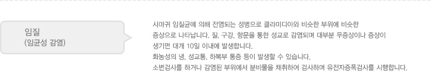 
							  임질
							  (임균성 감염)
							  사마귀 임질균에 의해 전염되는 성병으로 클라미디아와 비슷한 부위에 비슷한 
							  증상으로 나타납니다. 질, 구강, 항문을 통한 성교로 감염되며 대부분 무증상이나 증상이 
							  생기면 대개 10일 이내에 발생합니다. 
							  화농성의 냉, 성교통, 하복부 통증 등이 발생할 수 있습니다. 
							  소변검사를 하거나 감염된 부위에서 분비물을 채취하여 검사하며 유전자증폭검사를 시행합니다. 
							  