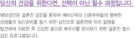 당신의 건강을 위한다면, 선택이 아닌 필수 과정입니다. 
							  웨딩검진은 결혼전 검진을 통하여 예비신부와 신혼부부들의 행복한 
							  성생활과 임신준비를 돕기 위한 검진으로 결혼전에 미리 질병을 
							  발견하여 치료한 후 건강한 몸으로 배우자를 맞이하기 위한 결혼전 필수 
							  검진 프로그램입니다.