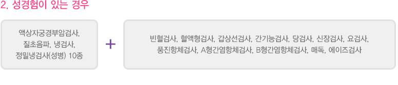 
							  2. 성경험이 있는 경우
							  액상자궁경부암검사, 질초음파, 냉검사, 정밀냉검사(성병) 10종 + 빈혈검사, 혈액형검사, 갑상선검사, 간기능검사, 당검사, 신장검사, 요검사, 풍진항체검사, A형간염항체검사, B형간염항체검사, 매독, 에이즈검사
							  