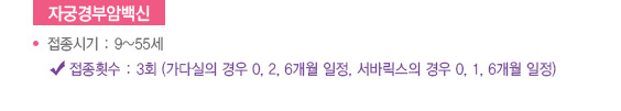 
							  자궁경부암백신
							  접종시기 : 9~55세
							  접종횟수 : 3회 (가다실의 경우 0, 2, 6개월 일정, 서바릭스의 경우 0, 1, 6개월 일정)
							  
