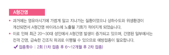 
							  A형간염
							  과거에는 영유아시기에 가볍게 알고 지나가는 질환이었으나 상하수도와 위생환경이
							  개선되면서 A형간염 바이러스에 노출될 기회가 적어지게 되었습니다.
							  이로 인해 최근 20~30대 성인에서 A형간염 발생이 증가되고 있으며, 간염된 일부에서는 
							  전격 간염, 급속한 간조직 파괴로 이행될 수 있으므로 예방접종이 필요합니다.
							  접종횟수 : 2회 (1차 접종 후 6~12개월 후 2차 접종
							  