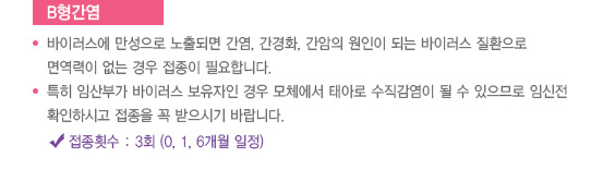 
							  B형간염
							  바이러스에 만성으로 노출되면 간염, 간경화, 간암의 원인이 되는 바이러스 질환으로
							  면역력이 없는 경우 접종이 필요합니다.
							  특히 임산부가 바이러스 보유자인 경우 모체에서 태아로 수직감염이 될 수 있으므로 임신전
							  확인하시고 접종을 꼭 받으시기 바랍니다.
							  접종횟수 : 3회 (0, 1, 6개월 일정)
							  