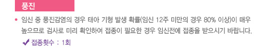 
							  풍진
							  임신 중 풍진감염의 경우 태아 기형 발생 확률(임신 12주 미만의 경우 80% 이상)이 매우
							  높으므로 검사로 미리 확인하여 접종이 필요한 경우 임신전에 접종을 받으시기 바랍니다.
							  접종횟수 : 1회
							  