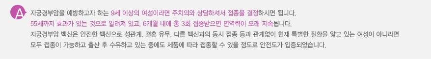 
							  자궁경부암을 예방하고자 하는 9세 이상의 여성이라면 주치의와 상담하셔서 접종을 결정하시면 됩니다.
							  55세까지 효과가 있는 것으로 알려져 있고, 6개월 내에 총 3회 접종받으면 면역력이 오래 지속됩니다.
							  자궁경부암 백신은 안전한 백신으로 성관계, 결혼 유무, 다른 백신과의 동시 접종 등과 관계없이 현재 특별한 질환을 앓고 있는 여성이 아니라면
							  모두 접종이 가능하고 출산 후 수유하고 있는 중에도 제품에 따라 접종할 수 있을 정도로 안전도가 입증되었습니다.