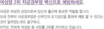 
							  자궁은 여성의 상징으로써 임신과 출산에 중요한 역할을 합니다.
							  오래 전부터 자궁경부암은 산부인과 조기검진을 통하여 예방 할 수 있다는
							  것이 알려졌는데도 불구하고,
							  아직도 전세계 여성암 중 사망률 2위를 차지하고 있습니다.