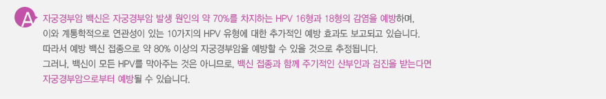 
							  자궁경부암 백신은 자궁경부암 발생 원인의 약 70%를 차지하는 HPV 16형과 18형의 감염을 예방하며, 
							  이와 계통학적으로 연관성이 있는 10가지의 HPV 유형에 대한 추가적인 예방 효과도 보고되고 있습니다.
							  따라서 예방 백신 접종으로 약 80% 이상의 자궁경부암을 예방할 수 있을 것으로 추정됩니다.
							  그러나, 백신이 모든 HPV를 막아주는 것은 아니므로, 백신 접종과 함께 주기적인 산부인과 검진을 받는다면 
							  자궁경부암으로부터 예방될 수 있습니다.