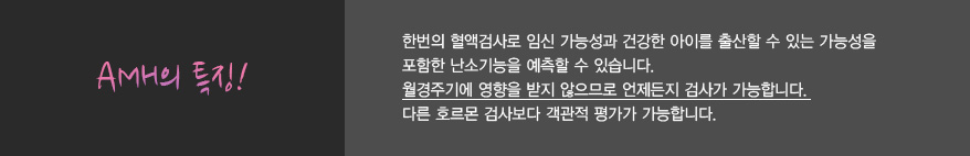 
              AMH의 특징!
              한번의 혈액검사로 임신 가능성과 건강한 아이를 출산할 수 있는 가능성을
              포함한 난소기능을 예측할 수 있습니다.
              월경주기에 영향을 받지 않으므로 언제든지 검사가 가능합니다.
              다른 호르몬 검사보다 객관적 평가가 가능합니다.