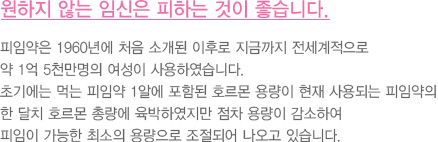 원하지 않는 임신은 피하는 것이 좋습니다.
							  피임약은 1960년에 처음 소개된 이후로 지금까지 전세계적으로
							  약 1억 5천만명의 여성이 사용하였습니다.
							  초기에는 먹는 피임약 1알에 포함된 호르몬 용량이 현재 사용되는 피임약의
							  한 달치 호르몬 총량에 육박하였지만 점차 용량이 감소하여
							  피임이 가능한 최소의 용량으로 조절되어 나오고 있습니다..