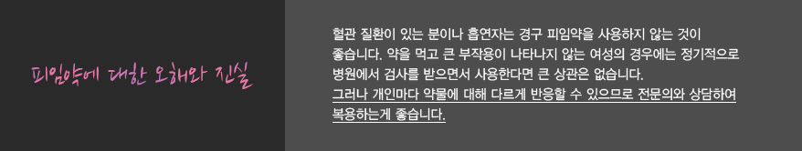 피임약에 대한 오해와 진실
							혈관 질환이 있는 분이나 흡연자는 경구 피임약을 사용하지 않는 것이 
							좋습니다. 약을 먹고 큰 부작용이 나타나지 않는 여성의 경우에는 정기적으로 
							병원에서 검사를 받으면서 사용한다면 큰 상관은 없습니다.
							그러나 개인마다 약물에 대해 다르게 반응할 수 있으므로 전문의와 상담하여 
							복용하는게 좋습니다.