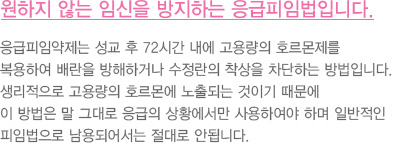 원하지 않는 임신은 피하는 것이 좋습니다.
							  피임약은 1960년에 처음 소개된 이후로 지금까지 전세계적으로
							  약 1억 5천만명의 여성이 사용하였습니다.
							  초기에는 먹는 피임약 1알에 포함된 호르몬 용량이 현재 사용되는 피임약의
							  한 달치 호르몬 총량에 육박하였지만 점차 용량이 감소하여
							  피임이 가능한 최소의 용량으로 조절되어 나오고 있습니다..