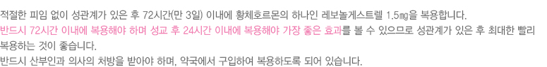 
							  적절한 피임 없이 성관계가 있은 후 72시간(만 3일) 이내에 황체호르몬의 하나인 레보놀게스트렐 1.5㎎을 복용합니다.
							  반드시 72시간 이내에 복용해야 하며 성교 후 24시간 이내에 복용해야 가장 좋은 효과를 볼 수 있으므로 성관계가 있은 후 최대한 빨리
							  복용하는 것이 좋습니다.
							  반드시 산부인과 의사의 처방을 받아야 하며, 약국에서 구입하여 복용하도록 되어 있습니다.