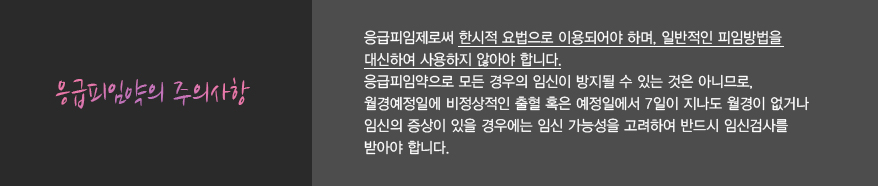 응급피임약의 주의사항
							응급피임제로써 한시적 요법으로 이용되어야 하며, 일반적인 피임방법을
							대신하여 사용하지 않아야 합니다.
							응급피임약으로 모든 경우의 임신이 방지될 수 있는 것은 아니므로,
							월경예정일에 비정상적인 출혈 혹은 예정일에서 7일이 지나도 월경이 없거나
							임신의 증상이 있을 경우에는 임신 가능성을 고려하여 반드시 임신검사를
							받아야 합니다.