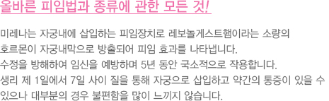 올바른 피임법과 종류에 관한 모든 것!
							  미레나는 자궁내에 삽입하는 피임장치로 레보놀게스트햄이라는 소량의 
							  호르몬이 자궁내막으로 방출되어 피임 효과를 나타냅니다. 
							  수정을 방해하여 임신을 예방하며 5년 동안 국소적으로 작용합니다. 
							  생리 제 1일에서 7일 사이 질을 통해 자궁으로 삽입하고 약간의 통증이 있을 수 
							  있으나 대부분의 경우 불편함을 많이 느끼지 않습니다. 