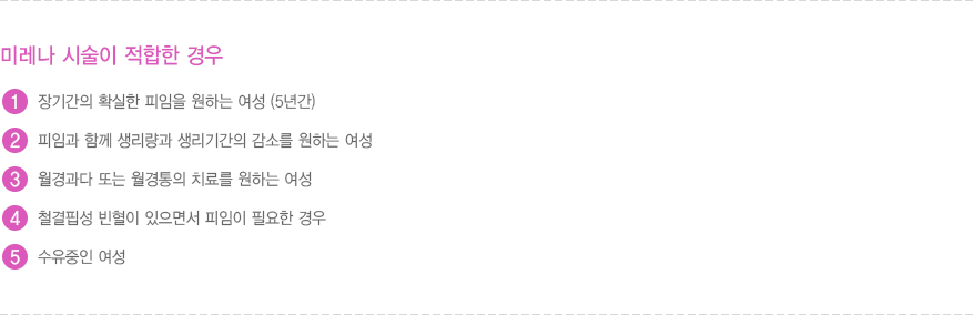 미레나 시술이 적합한 경우
							  1. 장기간의 확실한 피임을 원하는 여성 (5년간)
							  2. 피임과 함께 생리량과 생리기간의 감소를 원하는 여성
							  3. 월경과다 또는 월경통의 치료를 원하는 여성
							  4. 철결핍성 빈혈이 있으면서 피임이 필요한 경우
							  5. 수유중인 여성