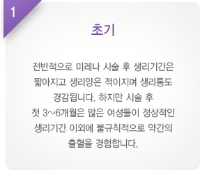 
							  1. 초기
							  전반적으로 미레나 시술 후 생리기간은
							  짧아지고 생리양은 적이지며 생리통도
							  경감됩니다. 하지만 시술 후
							  첫 3~6개월은 많은 여성들이 정상적인
							  생리기간 이외에 불규칙적으로 약간의
							  출혈을 경험합니다.