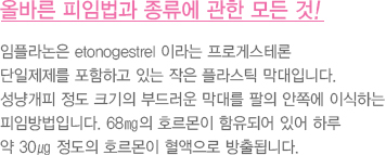 올바른 피임법과 종류에 관한 모든 것!
							  임플라논은 etonogestrel 이라는 프로게스테론 
							  단일제제를 포함하고 있는 작은 플라스틱 막대입니다.
							  성냥개피 정도 크기의 부드러운 막대를 팔의 안쪽에 이식하는 
							  피임방법입니다. 68㎎의 호르몬이 함유되어 있어 하루 
							  약 30㎍ 정도의 호르몬이 혈액으로 방출됩니다.