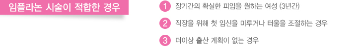 임플라논 시술이 적합한 경우
							  1. 장기간의 확실한 피임을 원하는 여성 (3년간)
							  2. 직장을 위해 첫 임신을 미루거나 터울을 조절하는 경우
							  3. 더이상 출산 계획이 없는 경우