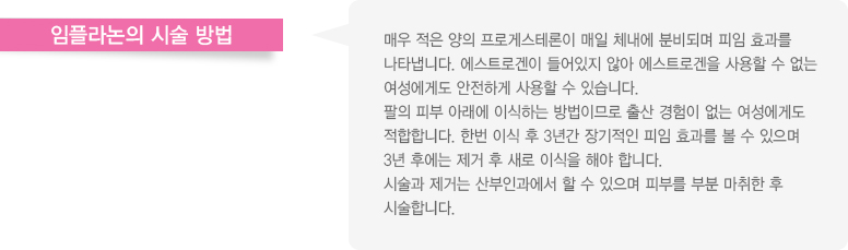 임플라논의 시술 방법
							  매우 적은 양의 프로게스테론이 매일 체내에 분비되며 피임 효과를
							  나타냅니다. 에스트로겐이 들어있지 않아 에스트로겐을 사용할 수 없는 
							  여성에게도 안전하게 사용할 수 있습니다.
							  팔의 피부 아래에 이식하는 방법이므로 출산 경험이 없는 여성에게도
							  적합합니다. 한번 이식 후 3년간 장기적인 피임 효과를 볼 수 있으며
							  3년 후에는 제거 후 새로 이식을 해야 합니다.
							  시술과 제거는 산부인과에서 할 수 있으며 피부를 부분 마취한 후
							  시술합니다.