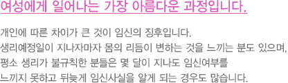 여성에게 일어나는 가장 아름다운 과정입니다.
							  개인에 따른 차이가 큰 것이 임신의 징후입니다.
							  생리예정일이 지나자마자 몸의 리듬이 변하는 것을 느끼는 분도 있으며,
							  평소 생리가 불규칙한 분들은 몇 달이 지나도 임신여부를
							  느끼지 못하고 뒤늦게 임신사실을 알게 되는 경우도 많습니다.