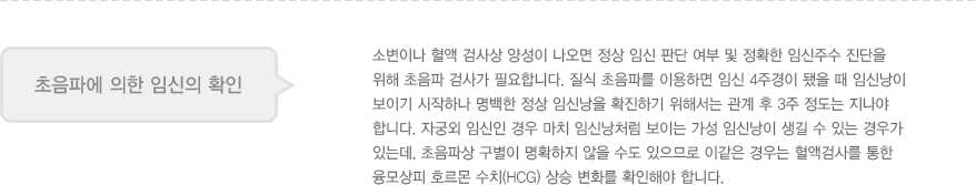 
							  초음파에 의한 임신의 확인
							  소변이나 혈액 검사상 양성이 나오면 정상 임신 판단 여부 및 정확한 임신주수 진단을 
							  위해 초음파 검사가 필요합니다. 질식 초음파를 이용하면 임신 4주경이 됐을 때 임신낭이 
							  보이기 시작하나 명백한 정상 임신낭을 확진하기 위해서는 관계 후 3주 정도는 지나야 
							  합니다. 자궁외 임신인 경우 마치 임신낭처럼 보이는 가성 임신낭이 생길 수 있는 경우가 
							  있는데, 초음파상 구별이 명확하지 않을 수도 있으므로 이같은 경우는 혈액검사를 통한 
							  융모상피 호르몬 수치(HCG) 상승 변화를 확인해야 합니다. 