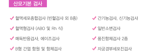 산모기본 검사
							  혈액세포종합검사 (빈혈검사 외 8종)
							  혈액형검사 (ABO 및 Rh 식)
							  매독반응검사, 에이즈검사
							  B형 간염 항원 및 항체검사
							  간기능검사, 신기능검사
							  일반소변검사
							  풍진항체검사 2종
							  자궁경부세포진검사
							  