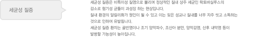 세균성 질증
							  세균성 질증은 비특이성 질염으로 불리며 정상적인 질내 상주 세균인 락토바실루스의 
							  감소로 혐기성 균들이 과성장 하는 현상입니다. 
							  질내 환경의 알칼리화가 원인이 될 수 있고 이는 잦은 성교나 질내를 너무 자주 씻고 소독하는 
							  것으로 인하여 유발됩니다.
							  세균성 질증 환자는 골반염이나 조기 양막파수, 조산아 분만, 양막감염, 산후 내막염 등이
							  발병할 가능성이 높아집니다.