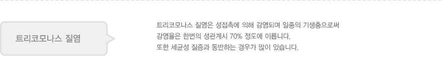 트리코모나스 질염
							  트리코모나스 질염은 성접촉에 의해 감염되며 일종의 기생충으로써 
							  감염율은 한번의 성관계시 70% 정도에 이릅니다.
							  또한 세균성 질증과 동반하는 경우가 많이 있습니다.