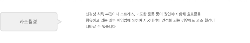 과소월경: 신경성 식욕 부진이나 스트레스, 과도한 운동 등이 원인이며 황체 호르몬을 함유하고 있는 일부 피임법에 의하여 자궁내막이 안정화 되는 경우에도 과소 월경이 나타날 수 있습니다.