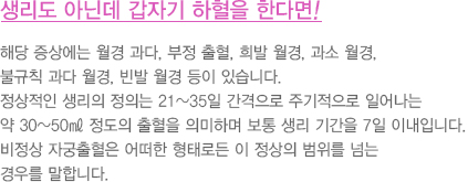 생리도 아닌데 갑자기 하혈을 한다면!
							  해당 증상에는 월경 과다, 부정 출혈, 희발 월경, 과소 월경, 
							  불규칙 과다 월경, 빈발 월경 등이 있습니다.
							  정상적인 생리의 정의는 21~35일 간격으로 주기적으로 일어나는 
							  약 30~50㎖ 정도의 출혈을 의미하며 보통 생리 기간을 7일 이내입니다.
							  비정상 자궁출혈은 어떠한 형태로든 이 정상의 범위를 넘는 
							  경우를 말합니다.
