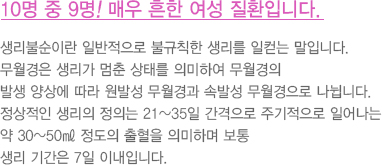 10명 중 9명! 매우 흔한 여성 질환입니다.
							  생리불순이란 일반적으로 불규칙한 생리를 일컫는 말입니다.
							  무월경은 생리가 멈춘 상태를 의미하여 무월경의
							  발생 양상에 따라 원발성 무월경과 속발성 무월경으로 나뉩니다.
							  정상적인 생리의 정의는 21~35일 간격으로 주기적으로 일어나는
							  약 30~50㎖ 정도의 출혈을 의미하며 보통
							  생리 기간은 7일 이내입니다.