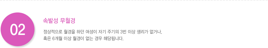 2.속발성 무월경: 정상적으로 월경을 하던 여성이 자기 주기의 3번 이상 생리가 없거나, 혹은 6개월 이상 월경이 없는 경우 해당됩니다.