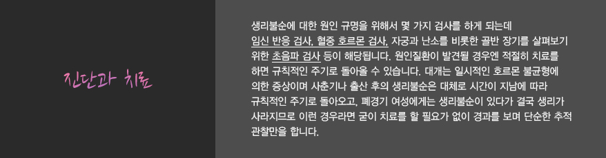 진단과 치료
							생리불순에 대한 원인 규명을 위해서 몇 가지 검사를 하게 되는데 
							임신 반응 검사, 혈중 호르몬 검사, 자궁과 난소를 비롯한 골반 장기를 살펴보기 
							위한 초음파 검사 등이 해당됩니다. 원인질환이 발견될 경우엔 적절히 치료를 
							하면 규칙적인 주기로 돌아올 수 있습니다. 대개는 일시적인 호르몬 불균형에 
							의한 증상이며 사춘기나 출산 후의 생리불순은 대체로 시간이 지남에 따라 
							규칙적인 주기로 돌아오고, 폐경기 여성에게는 생리불순이 있다가 결국 생리가 
							사라지므로 이런 경우라면 굳이 치료를 할 필요가 없이 경과를 보며 단순한 추적 
							관찰만을 합니다. 