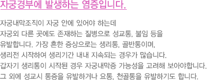 자궁경부에 발생하는 염증입니다
							  자궁내막조직이 자궁 안에 있어야 하는데
							  자궁외 다른 곳에도 존재하는 질병으로 성교통, 불임 등을
							  유발합니다. 가장 흔한 증상으로는 생리통, 골반통이며,
							  생리전 시작하여 생리기간 내내 지속되는 경우가 많습니다.
							  갑자기 생리통이 시작된 경우 자궁내막증 가능성을 고려해 보아야합니다.
							  그 외에 성교시 통증을 유발하거나 요통, 천골통을 유발하기도 합니다. 