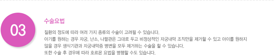 3.수술요법 
							  질환의 정도에 따라 여러 가지 종류의 수술이 고려될 수 있습니다. 
							  아기를 원하는 경우 자궁, 난소, 나팔관은 그대로 두고 비정상적인 자궁내막 조직만을 제거할 수 있고 아이를 원하지 
							  않을 경우 생식기관과 자궁내막증 병변을 모두 제거하는 수술을 할 수 있습니다.
							  또한 수술 후 경우에 따라 호르몬 요법을 병행할 수도 있습니다.
