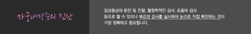 자궁내막증의 진단
							임상증상의 문진 및 진찰, 혈청학적인 검사, 초음파 검사 
							등으로 할 수 있으나 복강경 검사를 실시하여 눈으로 직접 확진하는 것이
							가장 정확하고 중요합니다.