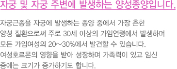 자궁 및 자궁 주변에 발생하는 양성종양입니다.
							  자궁근종을 자궁에 발생하는 종양 중에서 가장 흔한
							  양성 질환으로써 주로 30세 이상의 가임연령에서 발생하며
							  모든 가임여성의 20~30%에서 발견할 수 있습니다.
							  여성호르몬의 영향을 받아 성장하며 가족력이 있고 임신
							  중에는 크기가 증가하기도 합니다.