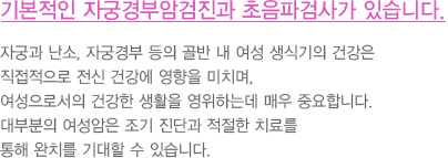 기본적인 자궁경부암검진과 초음파검사가 있습니다.
							  자궁과 난소, 자궁경부 등의 골반 내 여성 생식기의 건강은
							  직접적으로 전신 건강에 영향을 미치며,
							  여성으로서의 건강한 생활을 영위하는데 매우 중요합니다.
							  대부분의 여성암은 조기 진단과 적절한 치료를
							  통해 완치를 기대할 수 있습니다. 