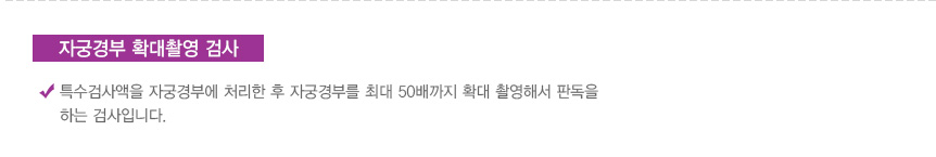 자궁경부 확대촬영 검사: 특수검사액을 자궁경부에 처리한 후 자궁경부를 최대 50배까지 확대 촬영해서 판독을 하는 검사입니다.