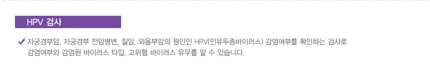 HPV 검사: 자궁경부암, 자궁경부 전암병변, 질암, 외음부암의 원인인 HPV(인유두종바이러스) 감염여부를 확인하는 검사로 감염여부와 감염된 바이러스 타입, 고위험 바이러스 유무를 알 수 있습니다.