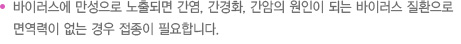바이러스에 만성으로 노출되면 간염, 간경화, 간암의 원인이 되는 바이러스 질환으로 면역력이 없는 경우 접종이 필요합니다.