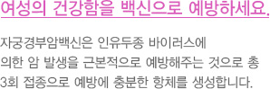 여성의 건강함을 백신으로 예방하세요.
							  자궁경부암백신은 인유두종 바이러스에
							  의한 암 발생을 근본적으로 예방해주는 것으로 총
							  3회 접종으로 예방에 충분한 항체를 생성합니다.