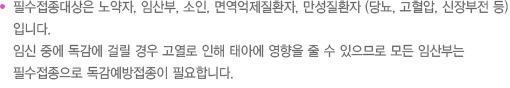 필수접종대상은 노약자, 임산부, 소인, 면역억제질환자, 만성질환자 (당뇨, 고혈압, 신장부전 등)입니다. 임신 중에 독감에 걸릴 경우 고열로 인해 태아에 영향을 줄 수 있으므로 모든 임산부는 필수접종으로 독감예방접종이 필요합니다. 