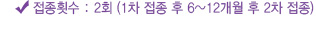 접종횟수 : 2회 (1차 접종 후 6~12개월 후 2차 접종)