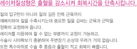 레이저질성형은 출혈을 감소시켜 회복시간을 단축시킵니다.
							  질의 입구만이 아니라 질의 깊은 안쪽 근육까지 
							  재배치하여 질을 수축시키는데 중요한 질을 감싸는 근육과 근막을
							  정확히 교정하여 줍니다.
							  레이저를 이용하여 할 수 없는 부분까지 교정이 가능하고,
							  수술시 시야확보가 충분하여 주변장기 손상의 우려가 거의 없습니다.
							  또한 특수마취로 수술 후 통증과 출혈이 적고 회복이 빠릅니다.