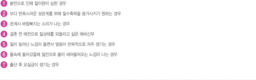 
							  1. 분만으로 인해 질이완이 심한 경우
							  2. 보다 만족스러운 성관계를 위해 질수축력을 증가시키기 원하는 경우
							  3. 관계시 바람빠지는 소리가 나는 경우
							  4. 결혼 전 예전으로 질상태를 되돌리고 싶은 예비신부
							  5. 질이 늘어난 느낌이 들면서 염증이 반복적으로 자주 생기는 경우
							  6. 물속에 들어갔을때 질안으로 물이 새어들어오는 느낌이 나는 경우
							  7. 출산 후 요실금이 생기는 경우